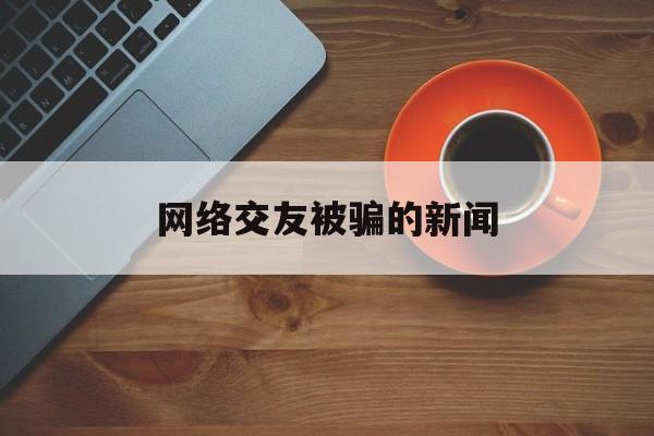 网络交友被骗的新闻(网络交友哪个平台不会骗)